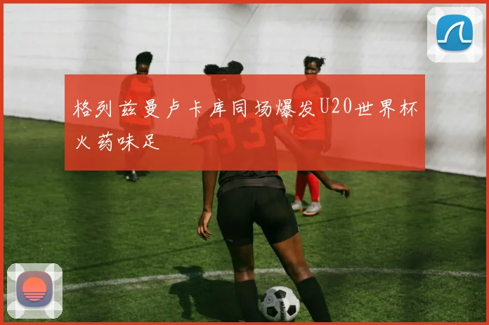 格列兹曼卢卡库同场爆发U20世界杯火药味足