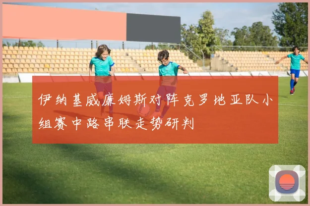 伊纳基威廉姆斯对阵克罗地亚队小组赛中路串联走势研判