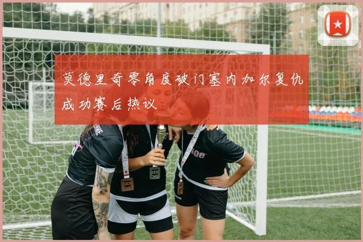 莫德里奇零角度破门塞内加尔复仇成功赛后热议