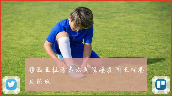 穆西亚拉蒋光太同场爆发国王杯赛后热议