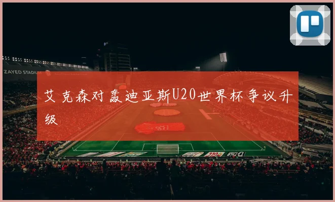 艾克森对轰迪亚斯U20世界杯争议升级