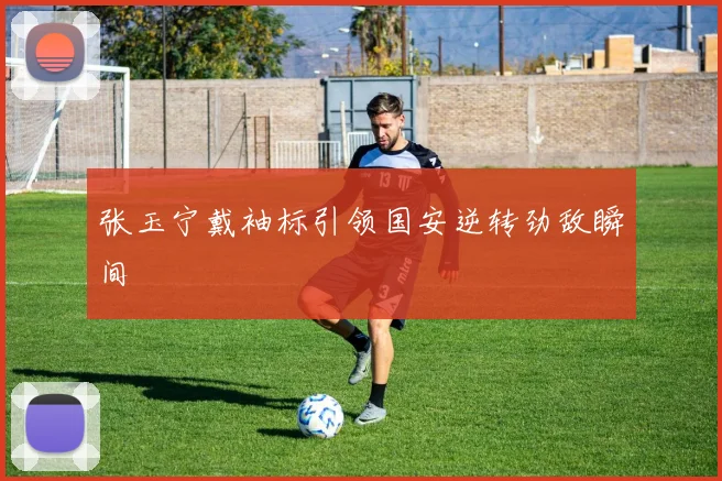 张玉宁戴袖标引领国安逆转劲敌瞬间