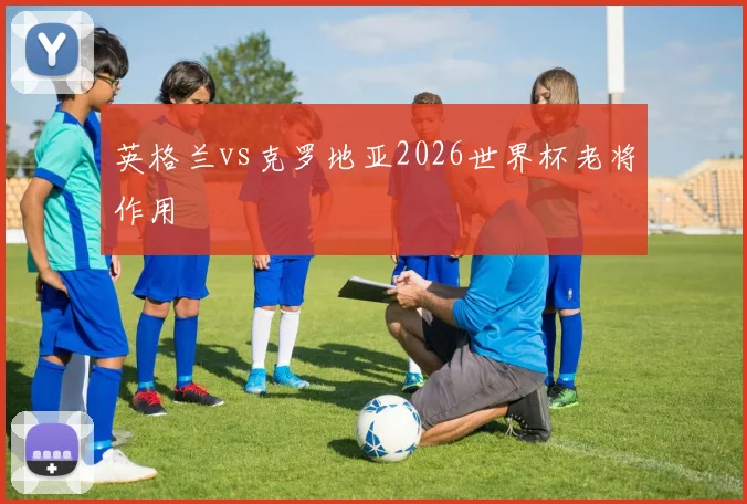英格兰vs克罗地亚2026世界杯老将作用