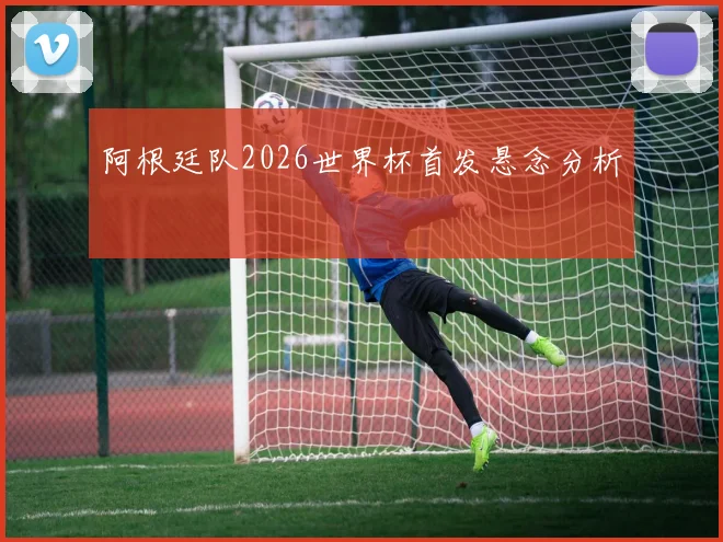 阿根廷队2026世界杯首发悬念分析