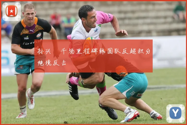 孙兴慜千场里程碑韩国队反超积分绝境反击