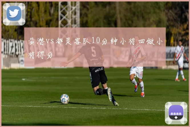 黄潜vs都灵客队10分钟小将回做小将得分
