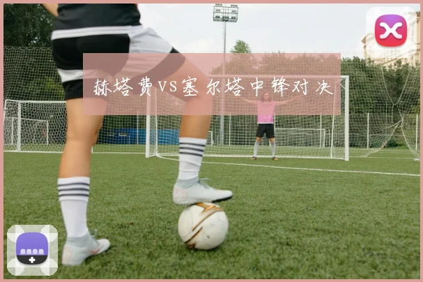 赫塔费vs塞尔塔中锋对决