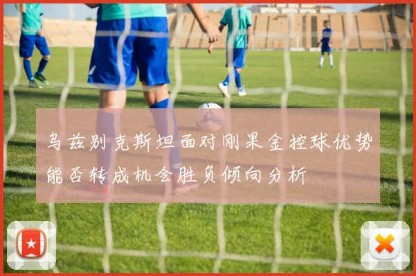 乌兹别克斯坦面对刚果金控球优势能否转成机会胜负倾向分析