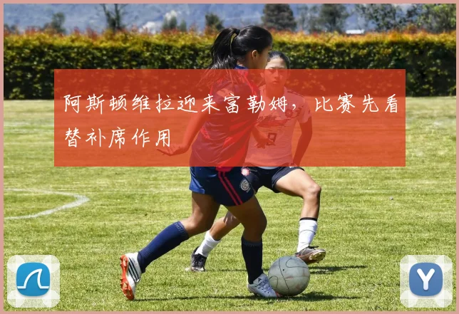 阿斯顿维拉迎来富勒姆，比赛先看替补席作用