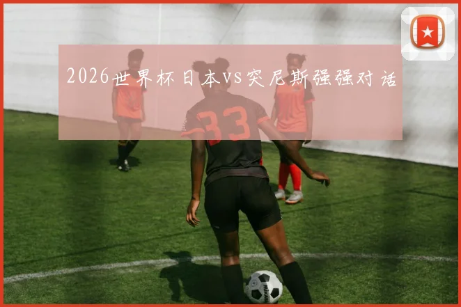 2026世界杯日本vs突尼斯强强对话