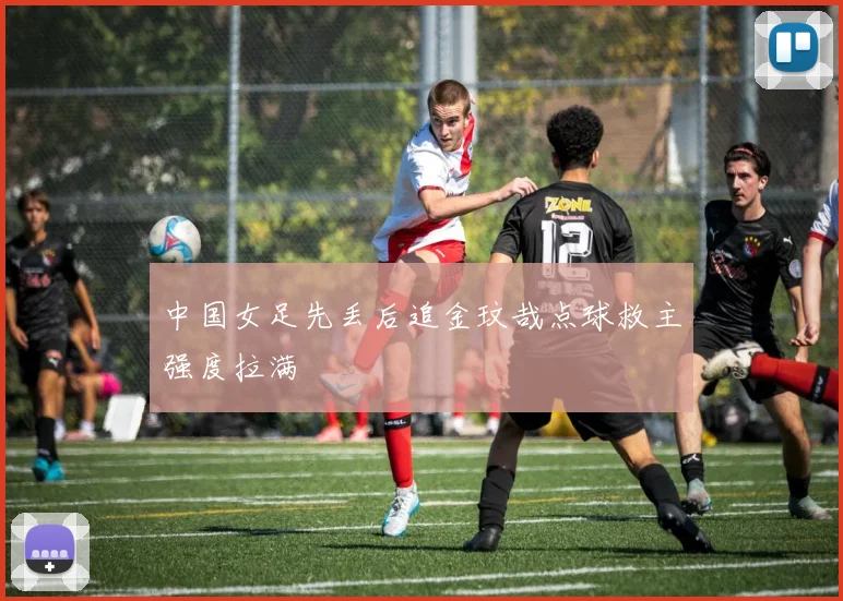中国女足先丢后追金玟哉点球救主强度拉满