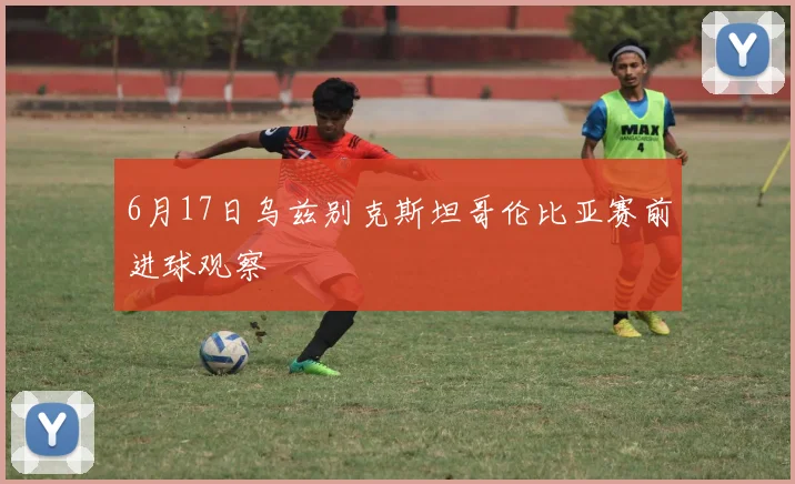 6月17日乌兹别克斯坦哥伦比亚赛前进球观察