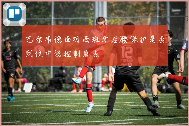 巴尔韦德面对西班牙后腰保护是否到位中场控制看点