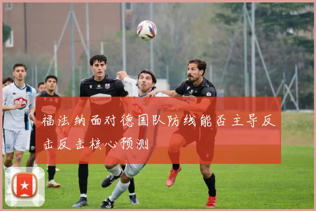 福法纳面对德国队防线能否主导反击反击核心预测
