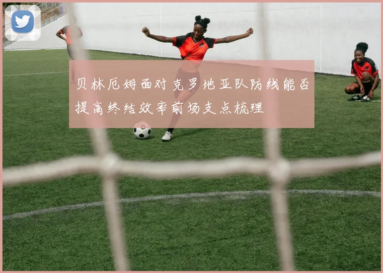 贝林厄姆面对克罗地亚队防线能否提高终结效率前场支点梳理
