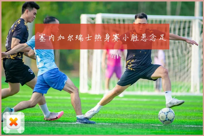 塞内加尔瑞士热身赛小胜悬念足