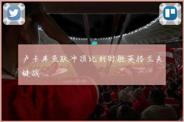 卢卡库鱼跃冲顶比利时胜英格兰关键战