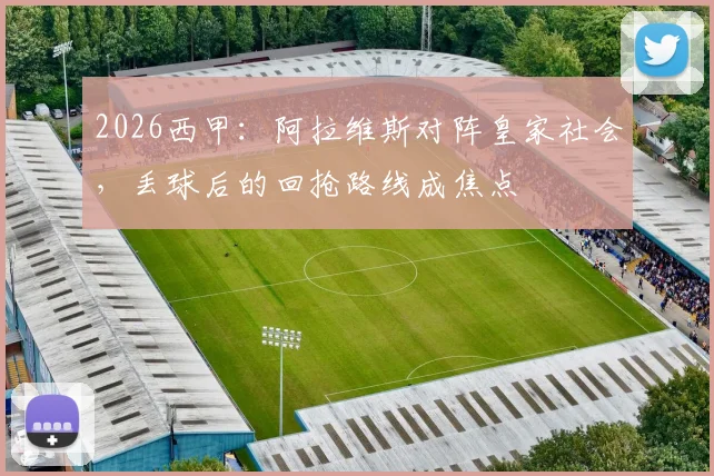 2026西甲：阿拉维斯对阵皇家社会，丢球后的回抢路线成焦点