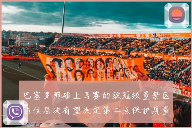 巴塞罗那碰上马赛的欧冠较量禁区占位层次有望决定第二点保护质量