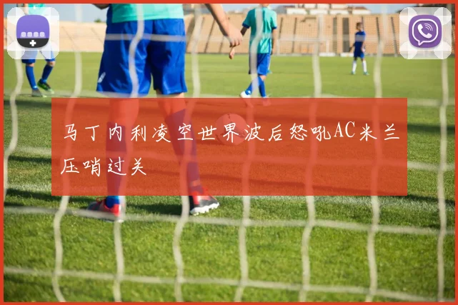马丁内利凌空世界波后怒吼AC米兰压哨过关