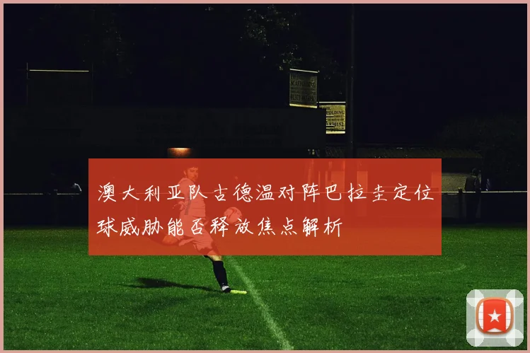 澳大利亚队古德温对阵巴拉圭定位球威胁能否释放焦点解析