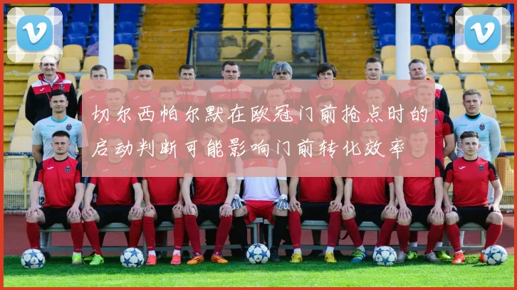 切尔西帕尔默在欧冠门前抢点时的启动判断可能影响门前转化效率