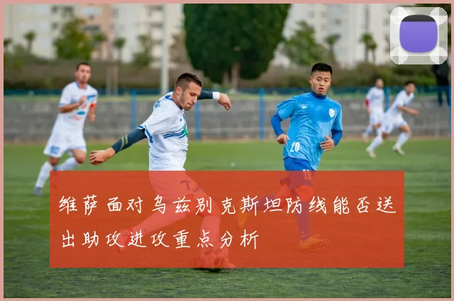维萨面对乌兹别克斯坦防线能否送出助攻进攻重点分析