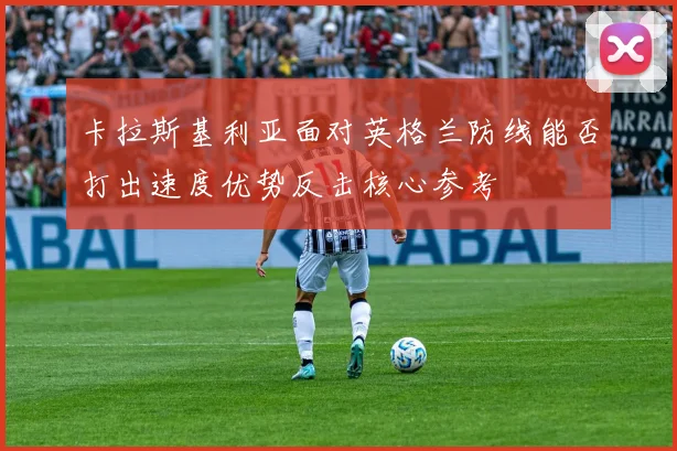 卡拉斯基利亚面对英格兰防线能否打出速度优势反击核心参考