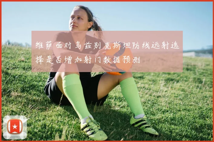 维萨面对乌兹别克斯坦防线远射选择是否增加射门数据预测